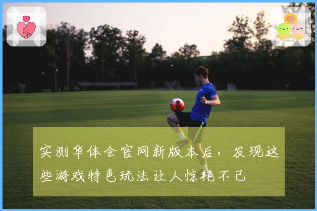 实测华体会官网新版本后，发现这些游戏特色玩法让人惊艳不已